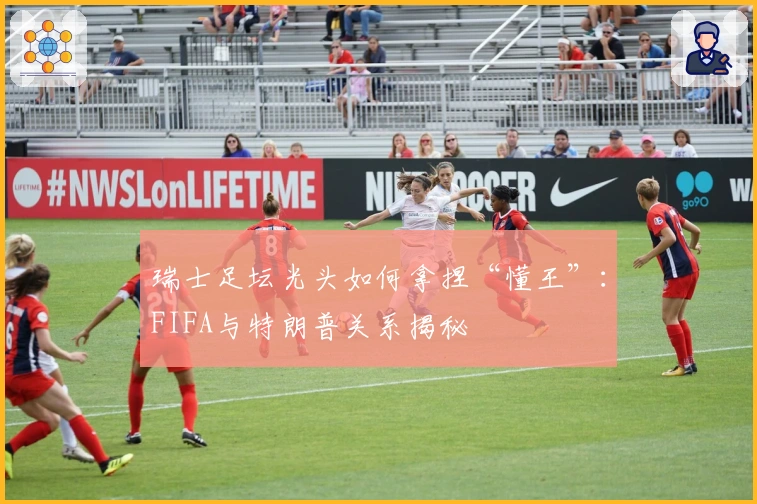 瑞士足坛光头如何拿捏“懂王”：FIFA与特朗普关系揭秘