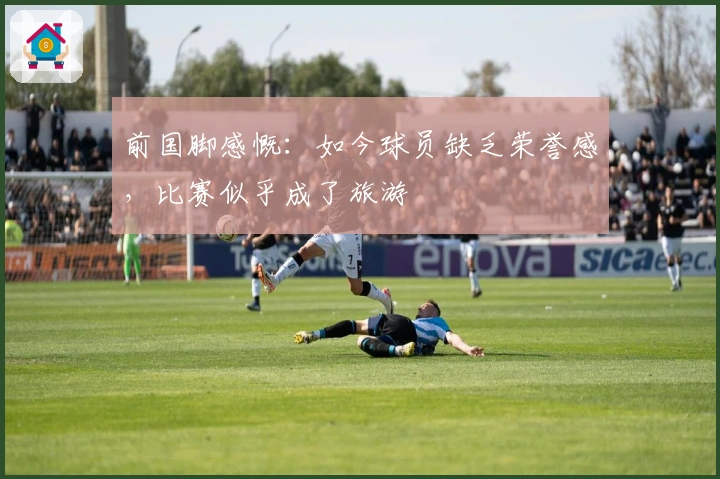 前国脚感慨：如今球员缺乏荣誉感，比赛似乎成了旅游