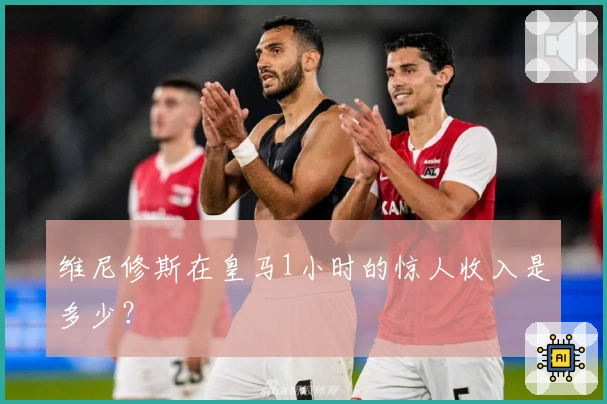 维尼修斯在皇马1小时的惊人收入是多少？