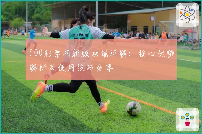 500彩票网新版功能详解：核心优势解析及使用技巧分享