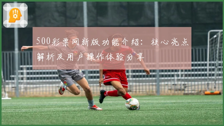 500彩票网新版功能介绍：核心亮点解析及用户操作体验分享