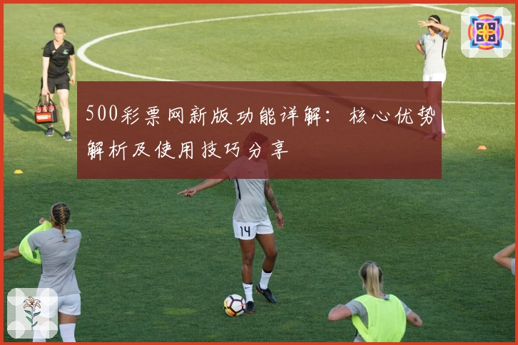 500彩票网新版功能详解：核心优势解析及使用技巧分享