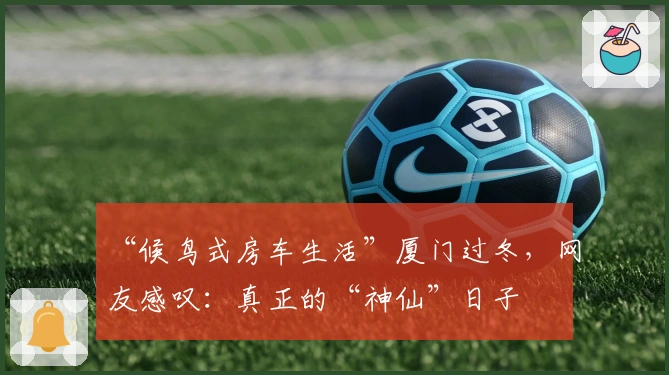 “候鸟式房车生活”厦门过冬，网友感叹：真正的“神仙”日子