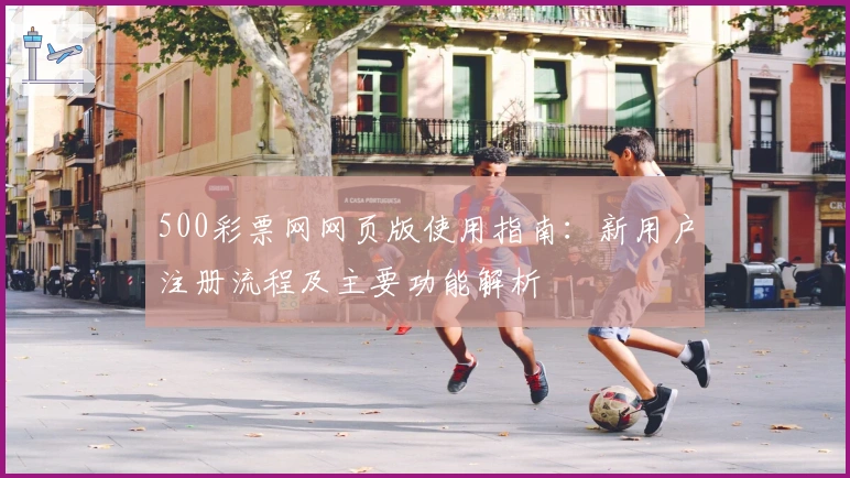 500彩票网网页版使用指南：新用户注册流程及主要功能解析
