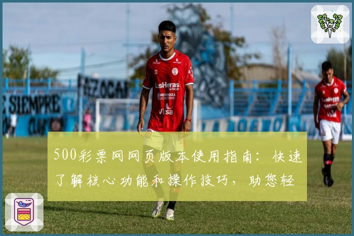 500彩票网网页版本使用指南：快速了解核心功能和操作技巧，助您轻松掌握平台使用方法