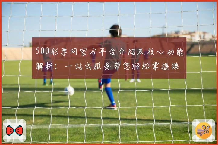 500彩票网官方平台介绍及核心功能解析：一站式服务带您轻松掌握操作诀窍