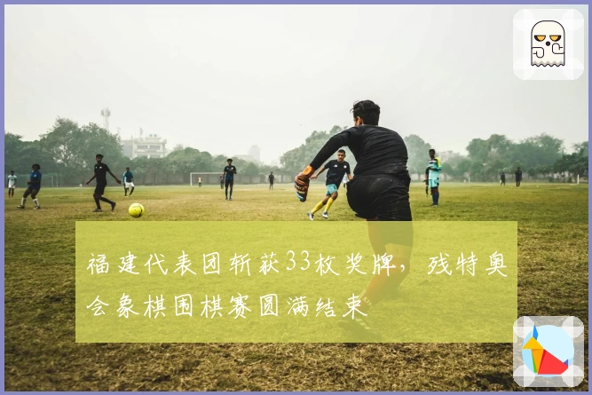 福建代表团斩获33枚奖牌，残特奥会象棋围棋赛圆满结束