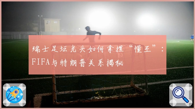 瑞士足坛光头如何拿捏“懂王”：FIFA与特朗普关系揭秘