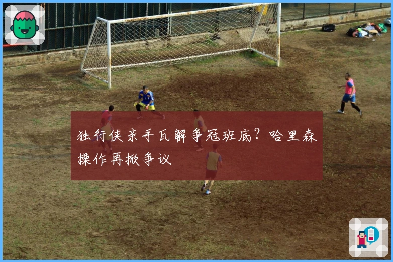 独行侠亲手瓦解争冠班底？哈里森操作再掀争议