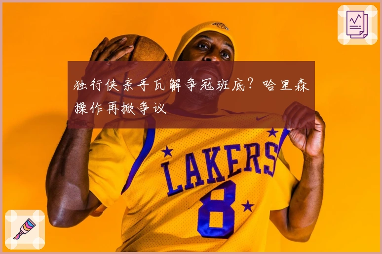 独行侠亲手瓦解争冠班底？哈里森操作再掀争议