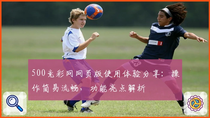 500竞彩网网页版使用体验分享：操作简易流畅，功能亮点解析