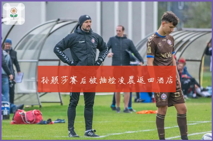 孙颖莎赛后被抽检凌晨返回酒店