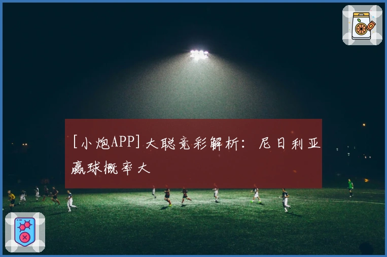 [小炮APP]大聪竞彩解析：尼日利亚赢球概率大