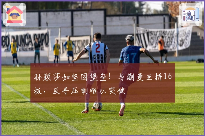 孙颖莎如坚固堡垒！与蒯曼互拼16板，反手压制难以突破