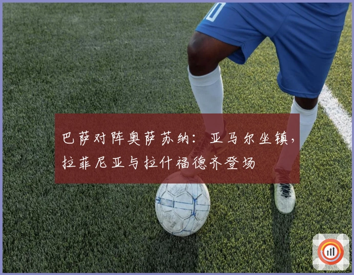 巴萨对阵奥萨苏纳：亚马尔坐镇，拉菲尼亚与拉什福德齐登场